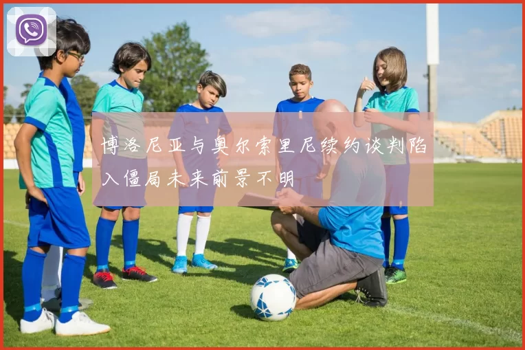 博洛尼亚与奥尔索里尼续约谈判陷入僵局未来前景不明