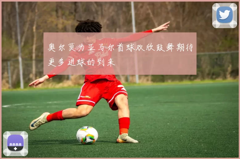 奥尔莫为亚马尔首球欢欣鼓舞期待更多进球的到来