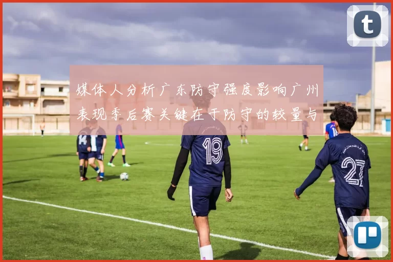 媒体人分析广东防守强度影响广州表现季后赛关键在于防守的较量与适应能力