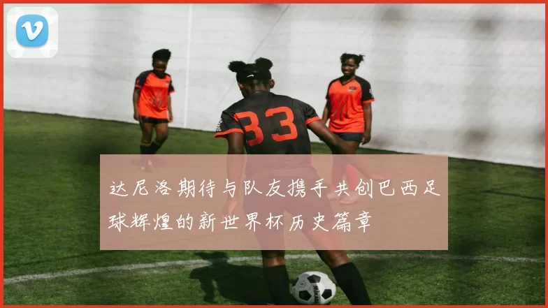 达尼洛期待与队友携手共创巴西足球辉煌的新世界杯历史篇章