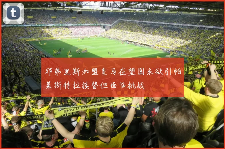 邓弗里斯加盟皇马在望国米欲引帕莱斯特拉接替但面临挑战