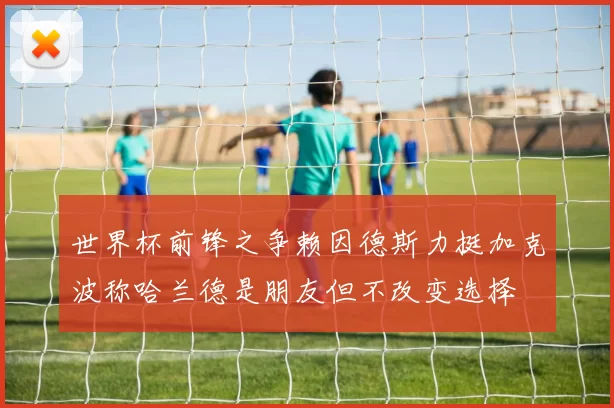 世界杯前锋之争赖因德斯力挺加克波称哈兰德是朋友但不改变选择