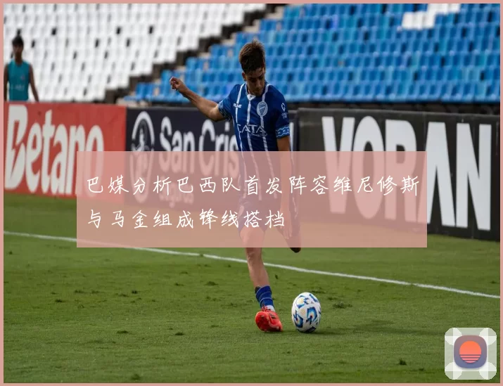 巴媒分析巴西队首发阵容维尼修斯与马金组成锋线搭档