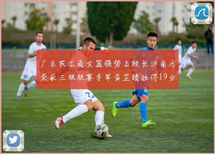 广东农工商女篮强势击败长沙南方荣获三级联赛季军黄芷晴独得19分助力胜利