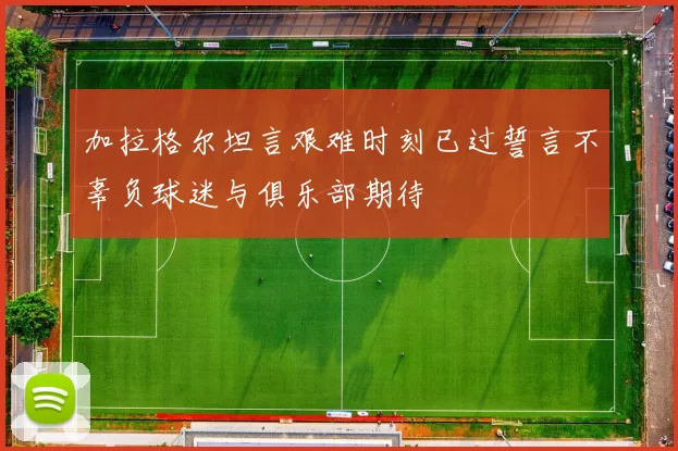加拉格尔坦言艰难时刻已过誓言不辜负球迷与俱乐部期待