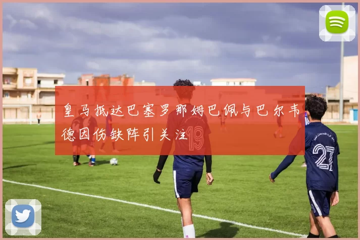 皇马抵达巴塞罗那姆巴佩与巴尔韦德因伤缺阵引关注