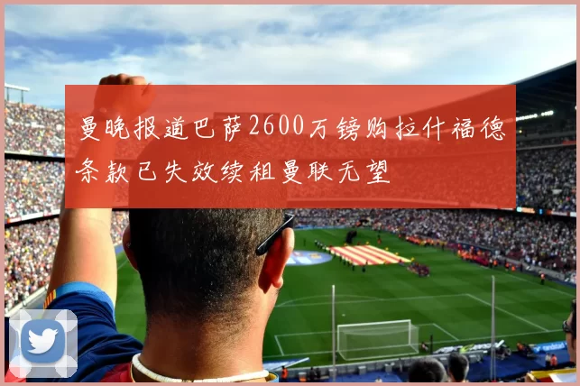 曼晚报道巴萨2600万镑购拉什福德条款已失效续租曼联无望