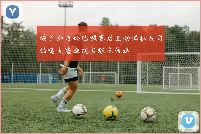 埃兰加与姆巴佩赛后互动揭秘共同的喀麦隆血统与球衣传递