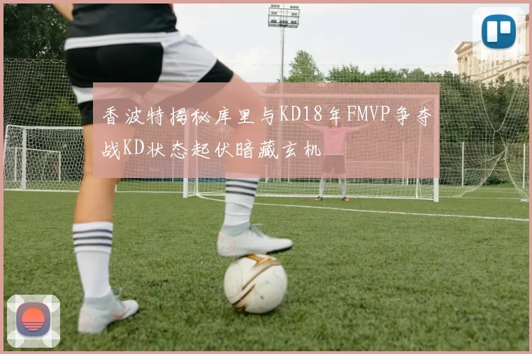 香波特揭秘库里与KD18年FMVP争夺战KD状态起伏暗藏玄机