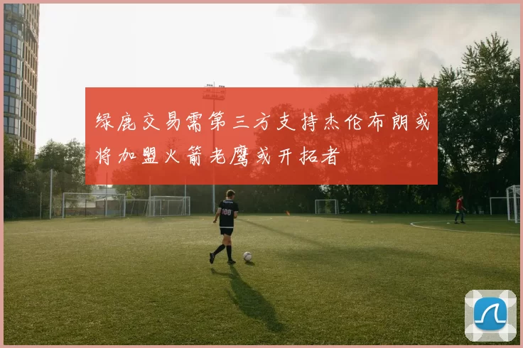绿鹿交易需第三方支持杰伦布朗或将加盟火箭老鹰或开拓者