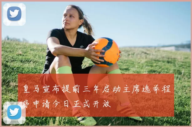 皇马宣布提前三年启动主席选举程序申请今日正式开放