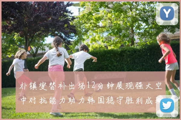 朴镇燮替补出场12分钟展现强大空中对抗能力助力韩国稳守胜利成果